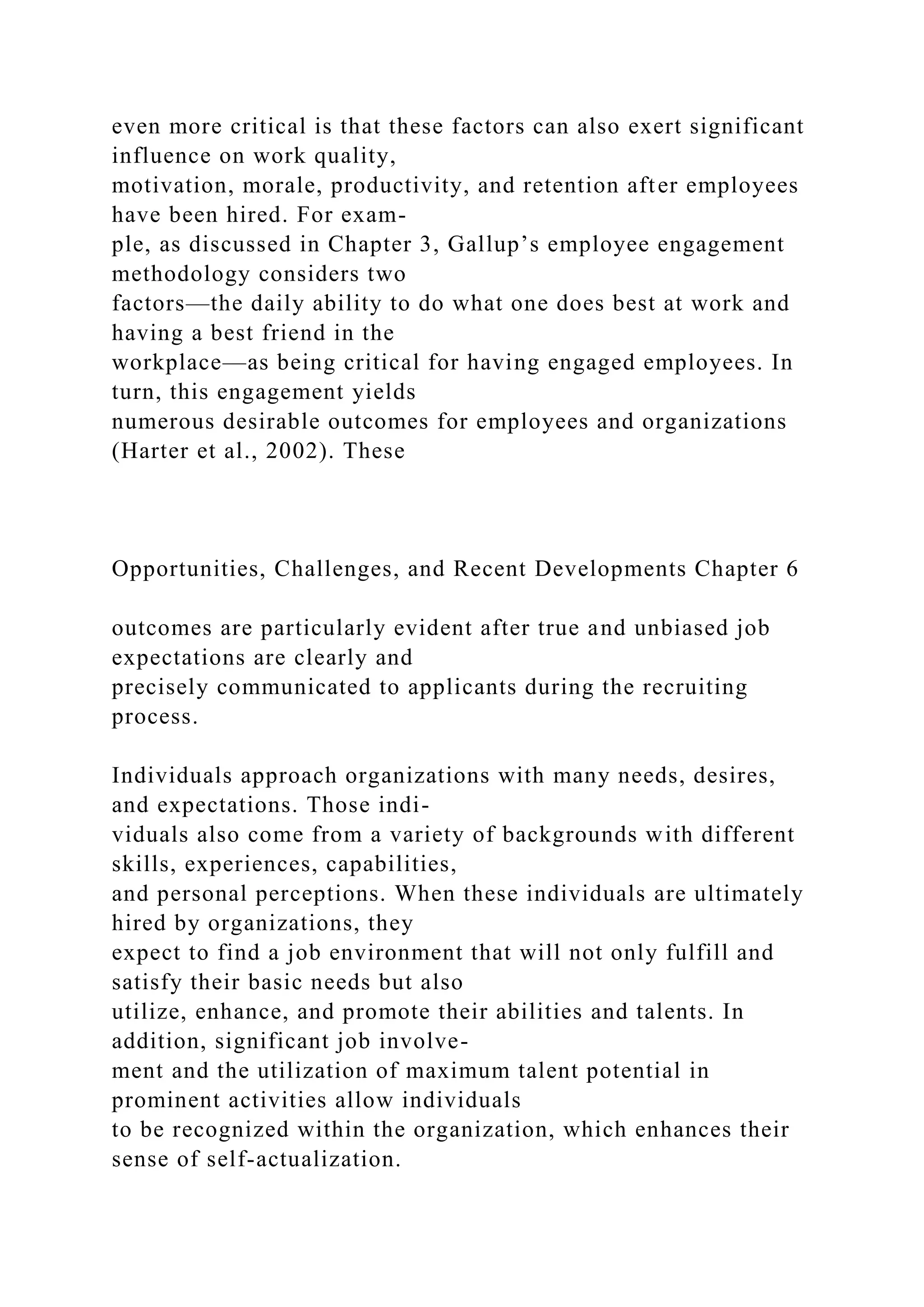 even more critical is that these factors can also exert significant
influence on work quality,
motivation, morale, productivity, and retention after employees
have been hired. For exam-
ple, as discussed in Chapter 3, Gallup’s employee engagement
methodology considers two
factors—the daily ability to do what one does best at work and
having a best friend in the
workplace—as being critical for having engaged employees. In
turn, this engagement yields
numerous desirable outcomes for employees and organizations
(Harter et al., 2002). These
Opportunities, Challenges, and Recent Developments Chapter 6
outcomes are particularly evident after true and unbiased job
expectations are clearly and
precisely communicated to applicants during the recruiting
process.
Individuals approach organizations with many needs, desires,
and expectations. Those indi-
viduals also come from a variety of backgrounds with different
skills, experiences, capabilities,
and personal perceptions. When these individuals are ultimately
hired by organizations, they
expect to find a job environment that will not only fulfill and
satisfy their basic needs but also
utilize, enhance, and promote their abilities and talents. In
addition, significant job involve-
ment and the utilization of maximum talent potential in
prominent activities allow individuals
to be recognized within the organization, which enhances their
sense of self-actualization.
 
