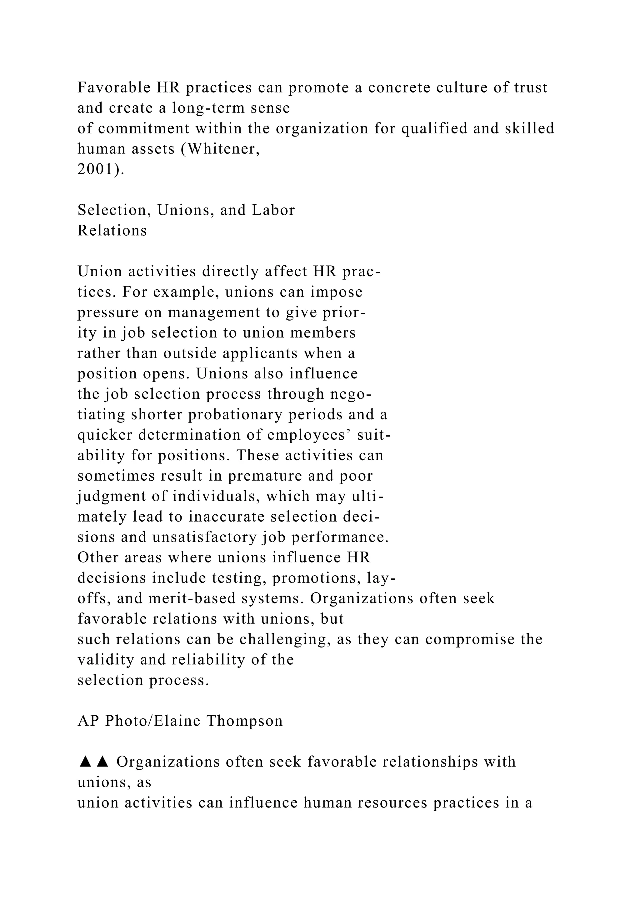 Favorable HR practices can promote a concrete culture of trust
and create a long-term sense
of commitment within the organization for qualified and skilled
human assets (Whitener,
2001).
Selection, Unions, and Labor
Relations
Union activities directly affect HR prac-
tices. For example, unions can impose
pressure on management to give prior-
ity in job selection to union members
rather than outside applicants when a
position opens. Unions also influence
the job selection process through nego-
tiating shorter probationary periods and a
quicker determination of employees’ suit-
ability for positions. These activities can
sometimes result in premature and poor
judgment of individuals, which may ulti-
mately lead to inaccurate selection deci-
sions and unsatisfactory job performance.
Other areas where unions influence HR
decisions include testing, promotions, lay-
offs, and merit-based systems. Organizations often seek
favorable relations with unions, but
such relations can be challenging, as they can compromise the
validity and reliability of the
selection process.
AP Photo/Elaine Thompson
▲▲ Organizations often seek favorable relationships with
unions, as
union activities can influence human resources practices in a
 