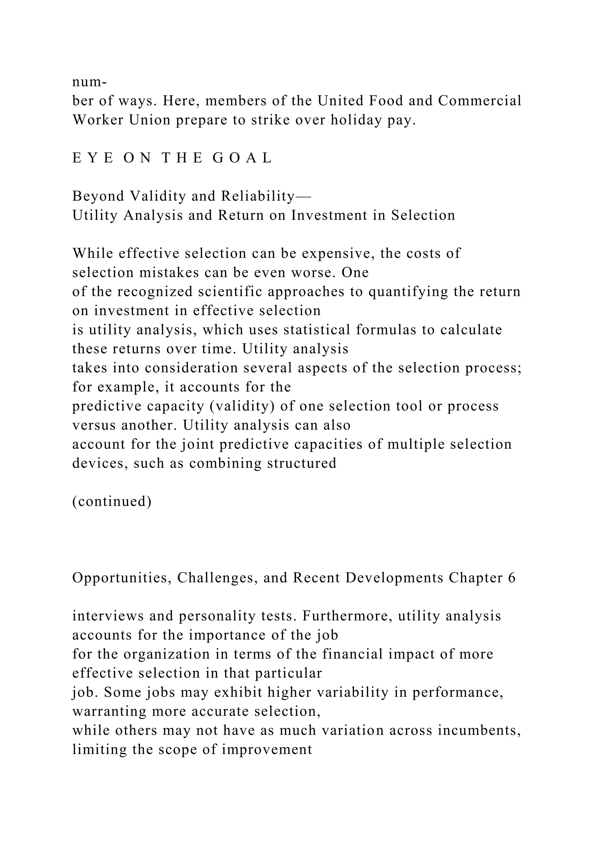num-
ber of ways. Here, members of the United Food and Commercial
Worker Union prepare to strike over holiday pay.
E Y E O N T H E G O A L
Beyond Validity and Reliability—
Utility Analysis and Return on Investment in Selection
While effective selection can be expensive, the costs of
selection mistakes can be even worse. One
of the recognized scientific approaches to quantifying the return
on investment in effective selection
is utility analysis, which uses statistical formulas to calculate
these returns over time. Utility analysis
takes into consideration several aspects of the selection process;
for example, it accounts for the
predictive capacity (validity) of one selection tool or process
versus another. Utility analysis can also
account for the joint predictive capacities of multiple selection
devices, such as combining structured
(continued)
Opportunities, Challenges, and Recent Developments Chapter 6
interviews and personality tests. Furthermore, utility analysis
accounts for the importance of the job
for the organization in terms of the financial impact of more
effective selection in that particular
job. Some jobs may exhibit higher variability in performance,
warranting more accurate selection,
while others may not have as much variation across incumbents,
limiting the scope of improvement
 