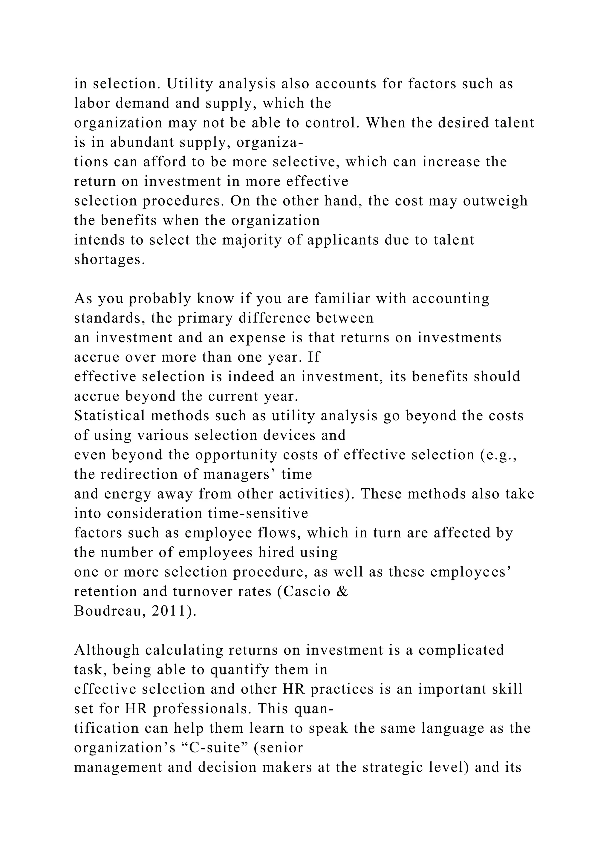 in selection. Utility analysis also accounts for factors such as
labor demand and supply, which the
organization may not be able to control. When the desired talent
is in abundant supply, organiza-
tions can afford to be more selective, which can increase the
return on investment in more effective
selection procedures. On the other hand, the cost may outweigh
the benefits when the organization
intends to select the majority of applicants due to talent
shortages.
As you probably know if you are familiar with accounting
standards, the primary difference between
an investment and an expense is that returns on investments
accrue over more than one year. If
effective selection is indeed an investment, its benefits should
accrue beyond the current year.
Statistical methods such as utility analysis go beyond the costs
of using various selection devices and
even beyond the opportunity costs of effective selection (e.g.,
the redirection of managers’ time
and energy away from other activities). These methods also take
into consideration time-sensitive
factors such as employee flows, which in turn are affected by
the number of employees hired using
one or more selection procedure, as well as these employees’
retention and turnover rates (Cascio &
Boudreau, 2011).
Although calculating returns on investment is a complicated
task, being able to quantify them in
effective selection and other HR practices is an important skill
set for HR professionals. This quan-
tification can help them learn to speak the same language as the
organization’s “C-suite” (senior
management and decision makers at the strategic level) and its
 