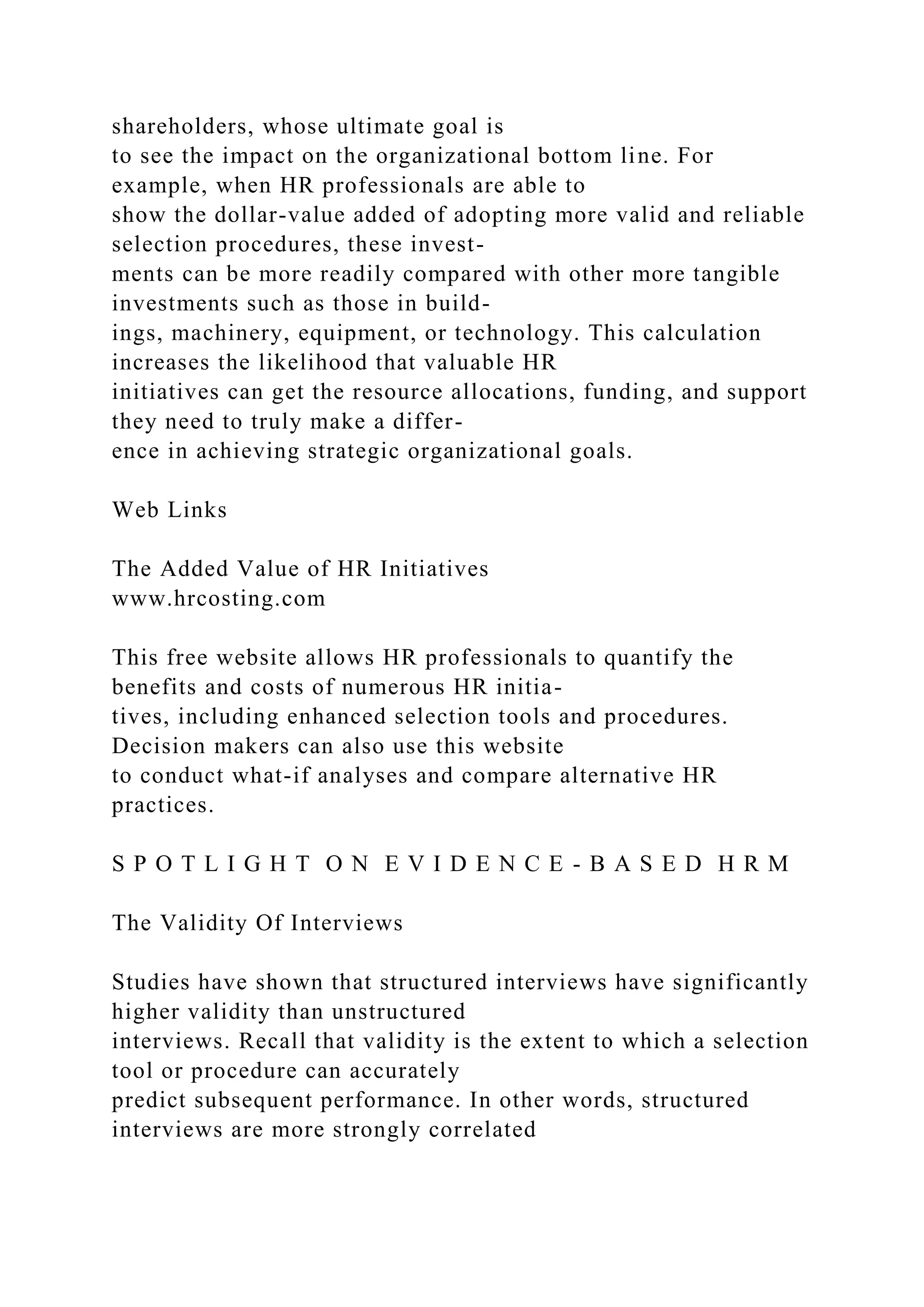 shareholders, whose ultimate goal is
to see the impact on the organizational bottom line. For
example, when HR professionals are able to
show the dollar-value added of adopting more valid and reliable
selection procedures, these invest-
ments can be more readily compared with other more tangible
investments such as those in build-
ings, machinery, equipment, or technology. This calculation
increases the likelihood that valuable HR
initiatives can get the resource allocations, funding, and support
they need to truly make a differ-
ence in achieving strategic organizational goals.
Web Links
The Added Value of HR Initiatives
www.hrcosting.com
This free website allows HR professionals to quantify the
benefits and costs of numerous HR initia-
tives, including enhanced selection tools and procedures.
Decision makers can also use this website
to conduct what-if analyses and compare alternative HR
practices.
S P O T L I G H T O N E V I D E N C E - B A S E D H R M
The Validity Of Interviews
Studies have shown that structured interviews have significantly
higher validity than unstructured
interviews. Recall that validity is the extent to which a selection
tool or procedure can accurately
predict subsequent performance. In other words, structured
interviews are more strongly correlated
 
