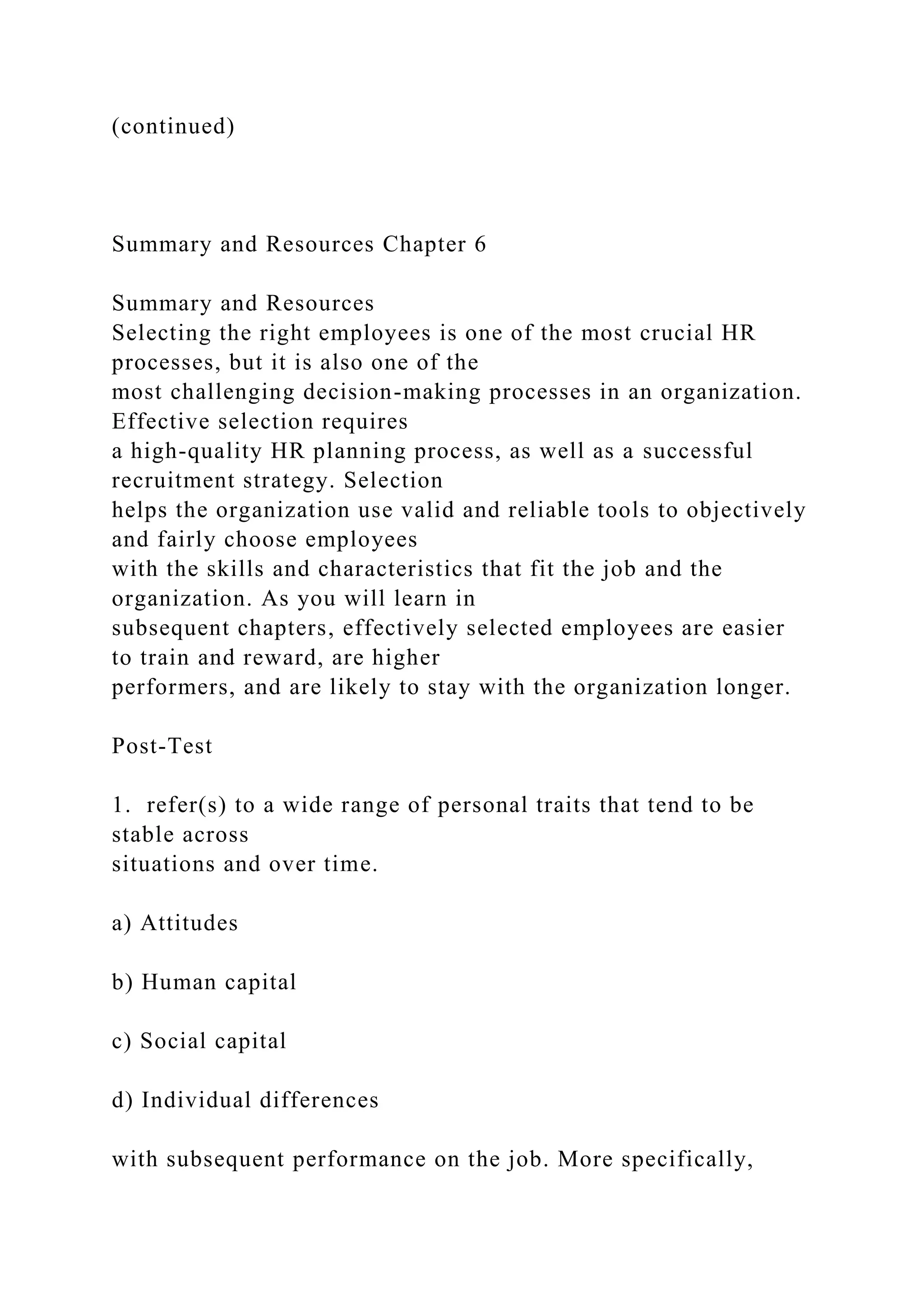 (continued)
Summary and Resources Chapter 6
Summary and Resources
Selecting the right employees is one of the most crucial HR
processes, but it is also one of the
most challenging decision-making processes in an organization.
Effective selection requires
a high-quality HR planning process, as well as a successful
recruitment strategy. Selection
helps the organization use valid and reliable tools to objectively
and fairly choose employees
with the skills and characteristics that fit the job and the
organization. As you will learn in
subsequent chapters, effectively selected employees are easier
to train and reward, are higher
performers, and are likely to stay with the organization longer.
Post-Test
1. refer(s) to a wide range of personal traits that tend to be
stable across
situations and over time.
a) Attitudes
b) Human capital
c) Social capital
d) Individual differences
with subsequent performance on the job. More specifically,
 