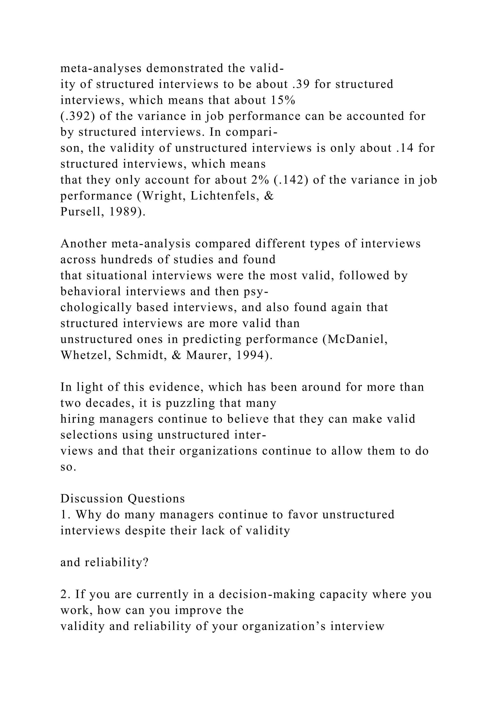 meta-analyses demonstrated the valid-
ity of structured interviews to be about .39 for structured
interviews, which means that about 15%
(.392) of the variance in job performance can be accounted for
by structured interviews. In compari-
son, the validity of unstructured interviews is only about .14 for
structured interviews, which means
that they only account for about 2% (.142) of the variance in job
performance (Wright, Lichtenfels, &
Pursell, 1989).
Another meta-analysis compared different types of interviews
across hundreds of studies and found
that situational interviews were the most valid, followed by
behavioral interviews and then psy-
chologically based interviews, and also found again that
structured interviews are more valid than
unstructured ones in predicting performance (McDaniel,
Whetzel, Schmidt, & Maurer, 1994).
In light of this evidence, which has been around for more than
two decades, it is puzzling that many
hiring managers continue to believe that they can make valid
selections using unstructured inter-
views and that their organizations continue to allow them to do
so.
Discussion Questions
1. Why do many managers continue to favor unstructured
interviews despite their lack of validity
and reliability?
2. If you are currently in a decision-making capacity where you
work, how can you improve the
validity and reliability of your organization’s interview
 