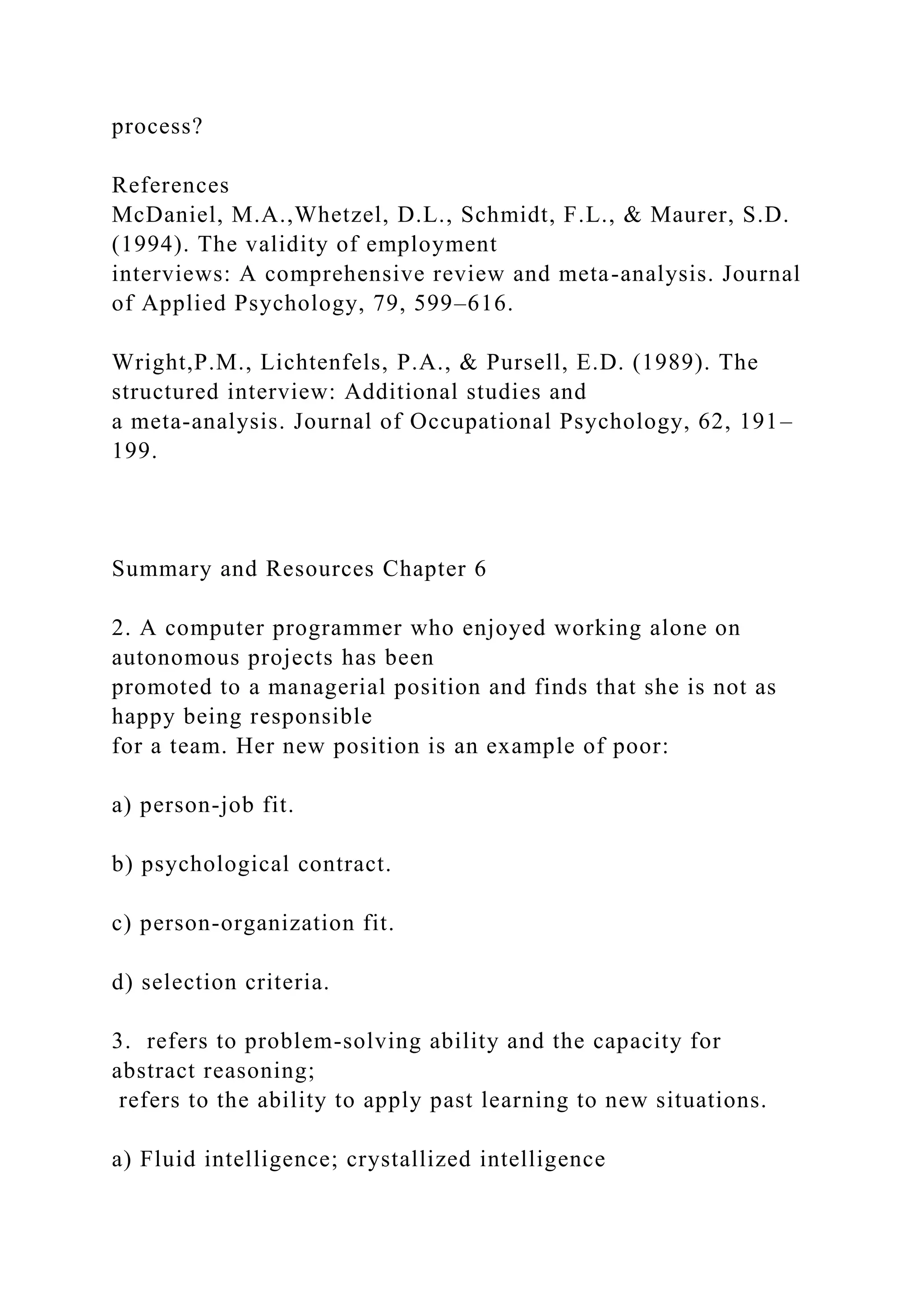 process?
References
McDaniel, M.A.,Whetzel, D.L., Schmidt, F.L., & Maurer, S.D.
(1994). The validity of employment
interviews: A comprehensive review and meta-analysis. Journal
of Applied Psychology, 79, 599–616.
Wright,P.M., Lichtenfels, P.A., & Pursell, E.D. (1989). The
structured interview: Additional studies and
a meta-analysis. Journal of Occupational Psychology, 62, 191–
199.
Summary and Resources Chapter 6
2. A computer programmer who enjoyed working alone on
autonomous projects has been
promoted to a managerial position and finds that she is not as
happy being responsible
for a team. Her new position is an example of poor:
a) person-job fit.
b) psychological contract.
c) person-organization fit.
d) selection criteria.
3. refers to problem-solving ability and the capacity for
abstract reasoning;
refers to the ability to apply past learning to new situations.
a) Fluid intelligence; crystallized intelligence
 