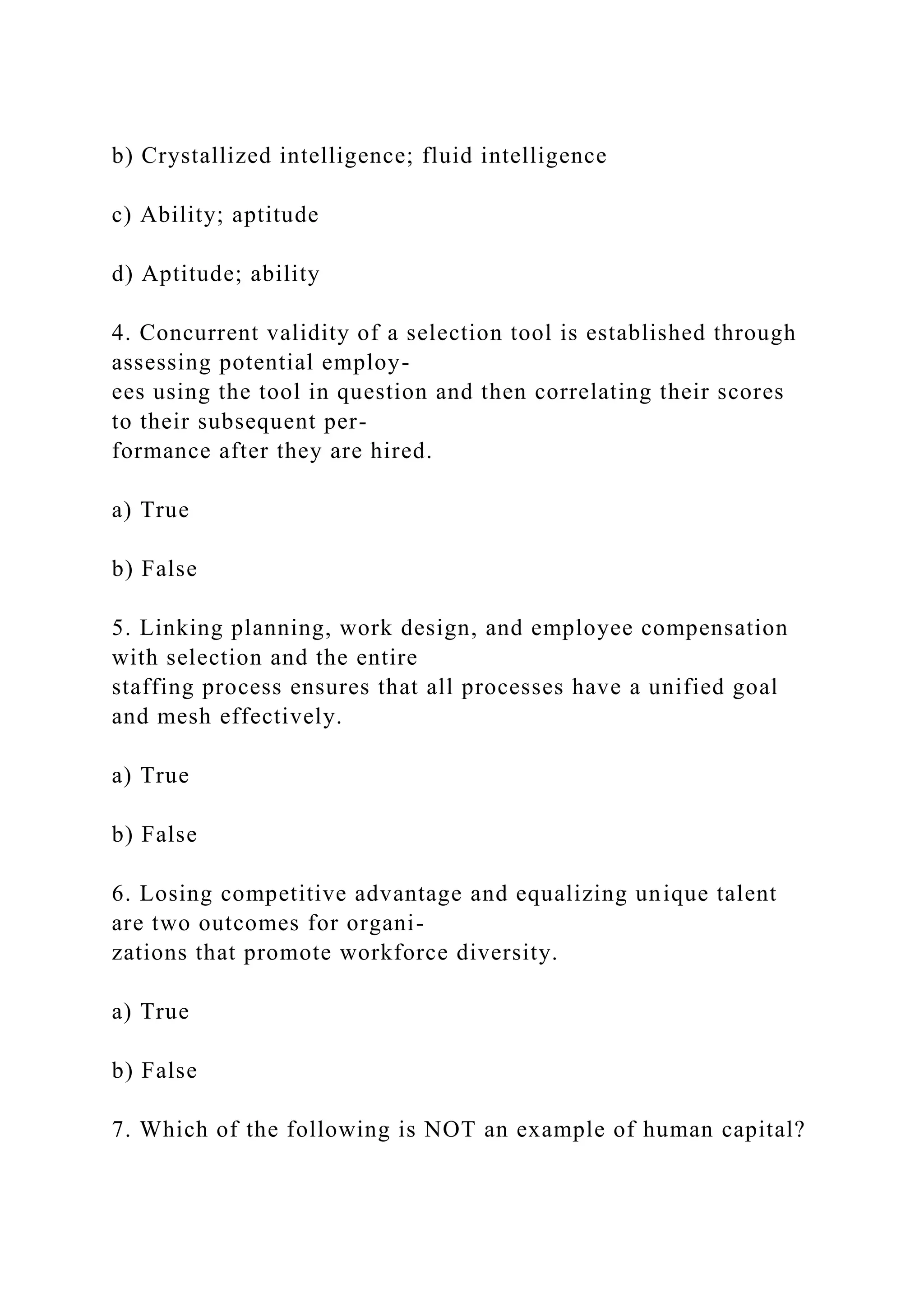 b) Crystallized intelligence; fluid intelligence
c) Ability; aptitude
d) Aptitude; ability
4. Concurrent validity of a selection tool is established through
assessing potential employ-
ees using the tool in question and then correlating their scores
to their subsequent per-
formance after they are hired.
a) True
b) False
5. Linking planning, work design, and employee compensation
with selection and the entire
staffing process ensures that all processes have a unified goal
and mesh effectively.
a) True
b) False
6. Losing competitive advantage and equalizing unique talent
are two outcomes for organi-
zations that promote workforce diversity.
a) True
b) False
7. Which of the following is NOT an example of human capital?
 