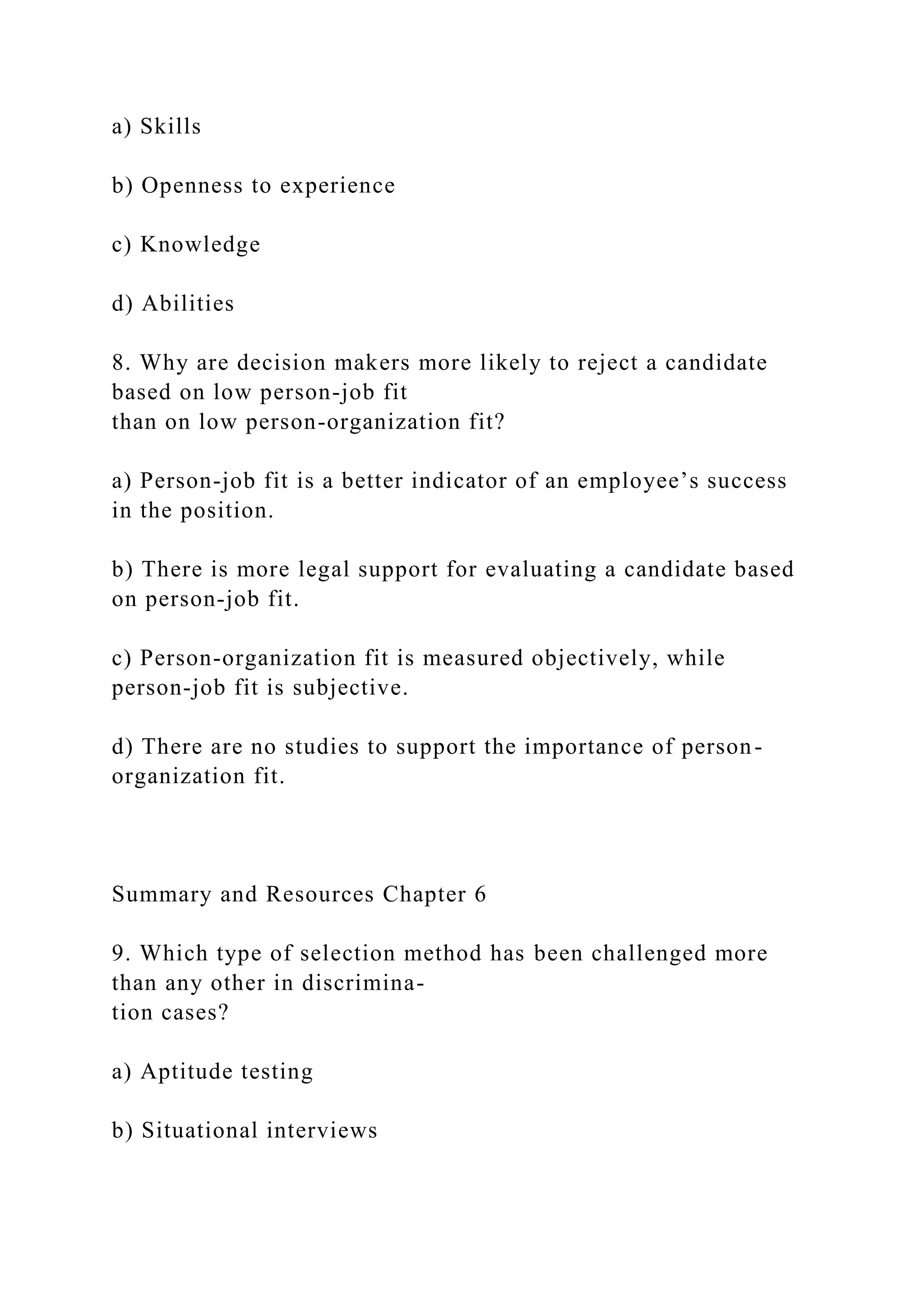 a) Skills
b) Openness to experience
c) Knowledge
d) Abilities
8. Why are decision makers more likely to reject a candidate
based on low person-job fit
than on low person-organization fit?
a) Person-job fit is a better indicator of an employee’s success
in the position.
b) There is more legal support for evaluating a candidate based
on person-job fit.
c) Person-organization fit is measured objectively, while
person-job fit is subjective.
d) There are no studies to support the importance of person-
organization fit.
Summary and Resources Chapter 6
9. Which type of selection method has been challenged more
than any other in discrimina-
tion cases?
a) Aptitude testing
b) Situational interviews
 