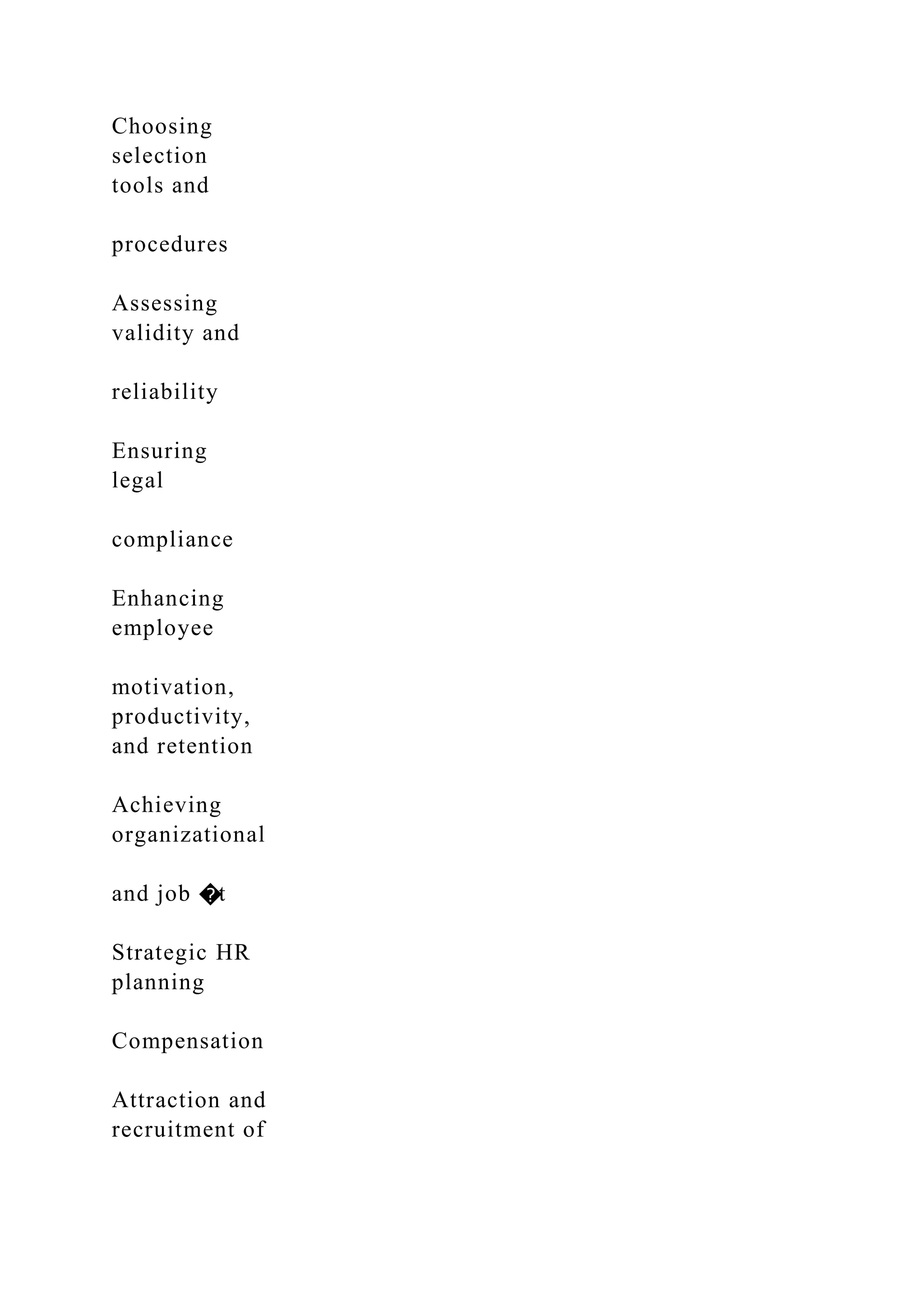 Choosing
selection
tools and
procedures
Assessing
validity and
reliability
Ensuring
legal
compliance
Enhancing
employee
motivation,
productivity,
and retention
Achieving
organizational
and job �t
Strategic HR
planning
Compensation
Attraction and
recruitment of
 