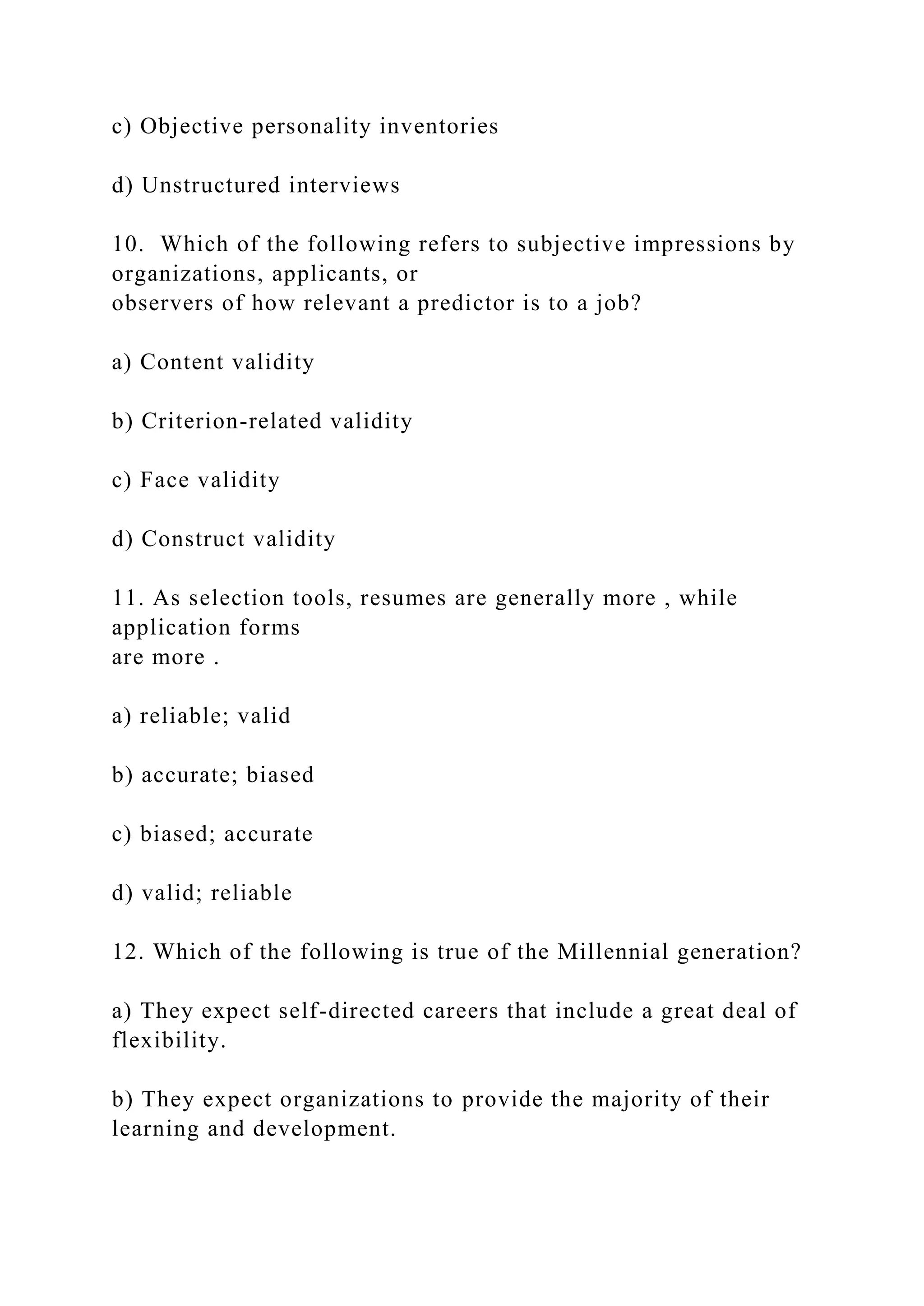 c) Objective personality inventories
d) Unstructured interviews
10. Which of the following refers to subjective impressions by
organizations, applicants, or
observers of how relevant a predictor is to a job?
a) Content validity
b) Criterion-related validity
c) Face validity
d) Construct validity
11. As selection tools, resumes are generally more , while
application forms
are more .
a) reliable; valid
b) accurate; biased
c) biased; accurate
d) valid; reliable
12. Which of the following is true of the Millennial generation?
a) They expect self-directed careers that include a great deal of
flexibility.
b) They expect organizations to provide the majority of their
learning and development.
 