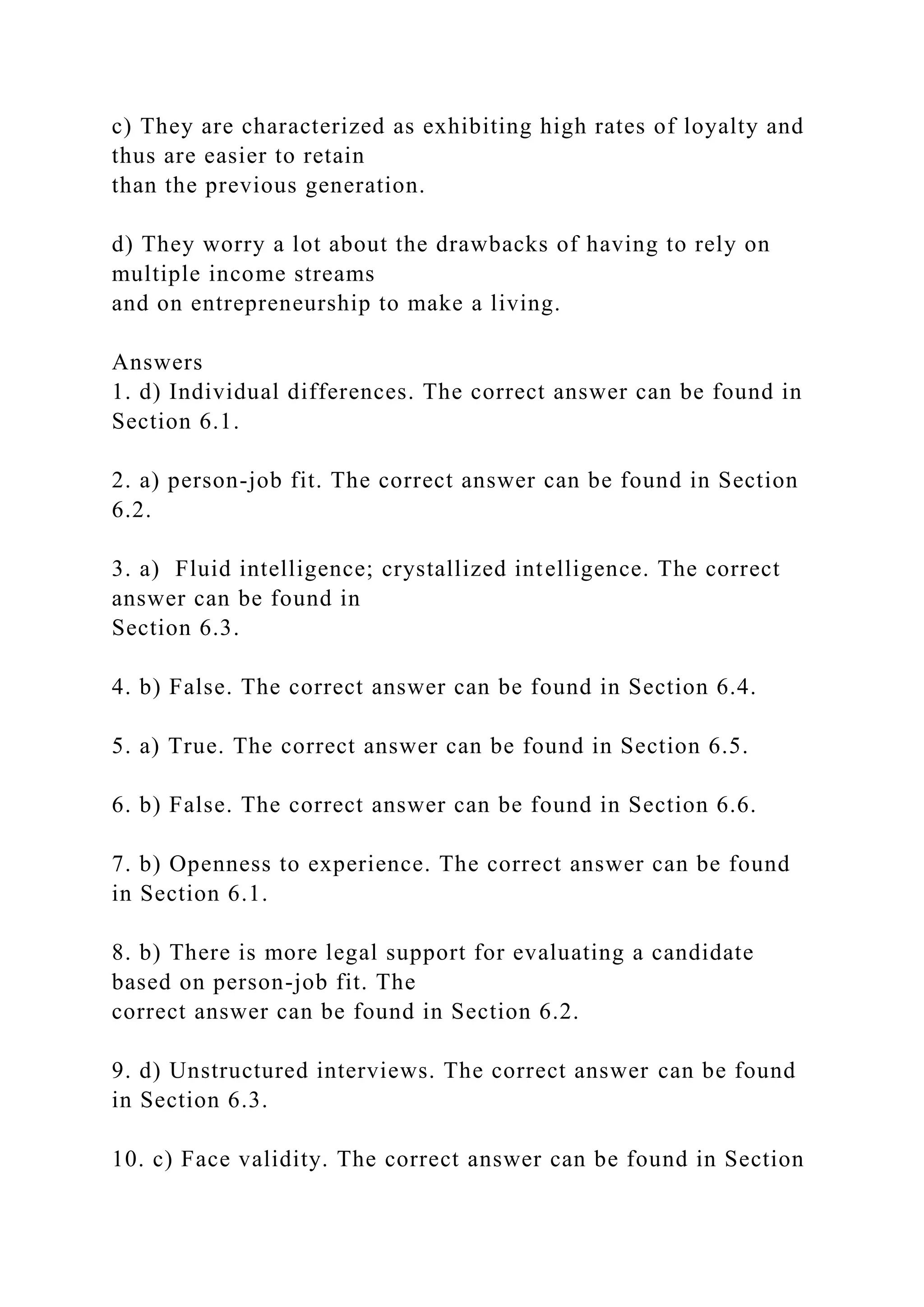 c) They are characterized as exhibiting high rates of loyalty and
thus are easier to retain
than the previous generation.
d) They worry a lot about the drawbacks of having to rely on
multiple income streams
and on entrepreneurship to make a living.
Answers
1. d) Individual differences. The correct answer can be found in
Section 6.1.
2. a) person-job fit. The correct answer can be found in Section
6.2.
3. a) Fluid intelligence; crystallized intelligence. The correct
answer can be found in
Section 6.3.
4. b) False. The correct answer can be found in Section 6.4.
5. a) True. The correct answer can be found in Section 6.5.
6. b) False. The correct answer can be found in Section 6.6.
7. b) Openness to experience. The correct answer can be found
in Section 6.1.
8. b) There is more legal support for evaluating a candidate
based on person-job fit. The
correct answer can be found in Section 6.2.
9. d) Unstructured interviews. The correct answer can be found
in Section 6.3.
10. c) Face validity. The correct answer can be found in Section
 