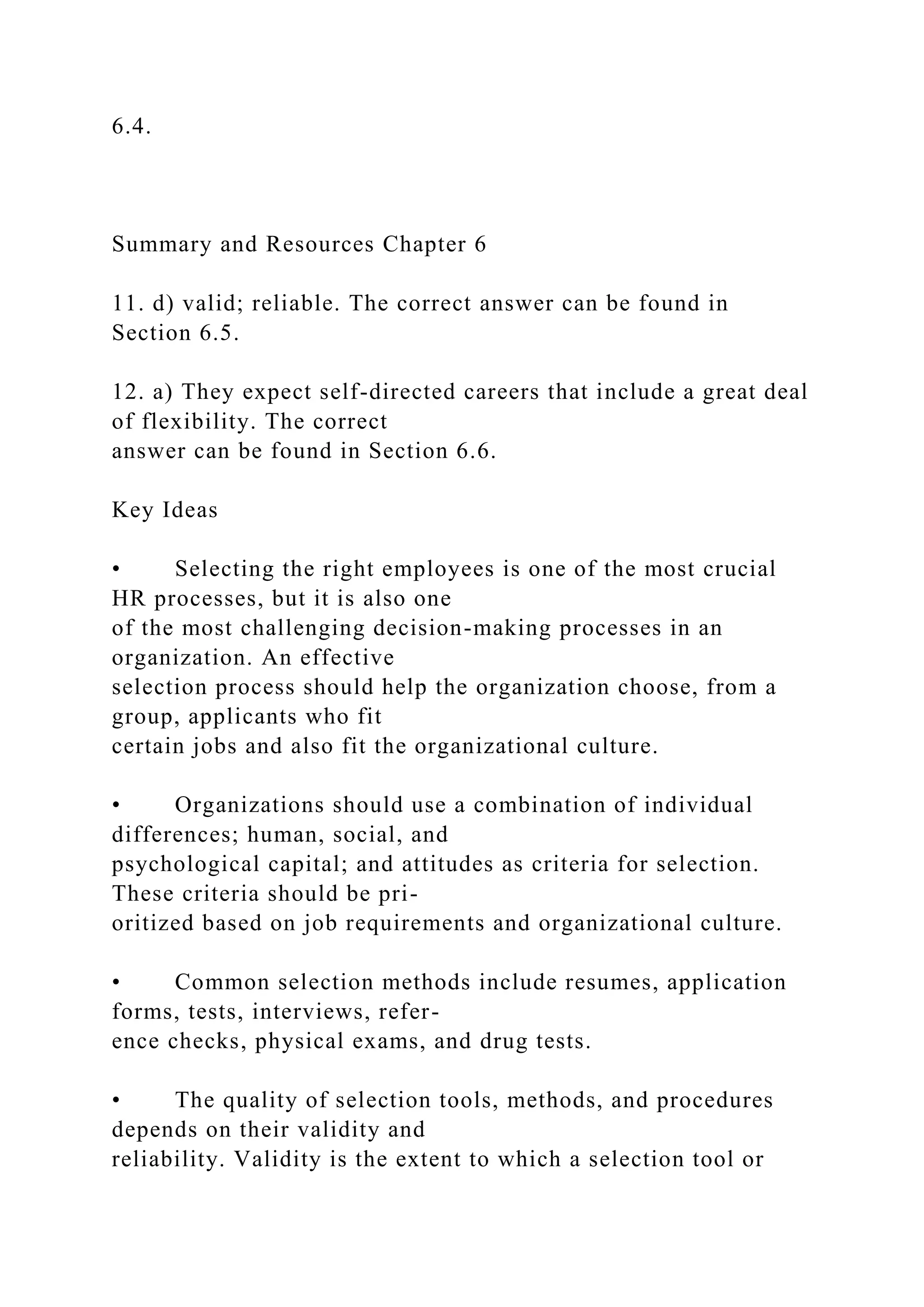 6.4.
Summary and Resources Chapter 6
11. d) valid; reliable. The correct answer can be found in
Section 6.5.
12. a) They expect self-directed careers that include a great deal
of flexibility. The correct
answer can be found in Section 6.6.
Key Ideas
• Selecting the right employees is one of the most crucial
HR processes, but it is also one
of the most challenging decision-making processes in an
organization. An effective
selection process should help the organization choose, from a
group, applicants who fit
certain jobs and also fit the organizational culture.
• Organizations should use a combination of individual
differences; human, social, and
psychological capital; and attitudes as criteria for selection.
These criteria should be pri-
oritized based on job requirements and organizational culture.
• Common selection methods include resumes, application
forms, tests, interviews, refer-
ence checks, physical exams, and drug tests.
• The quality of selection tools, methods, and procedures
depends on their validity and
reliability. Validity is the extent to which a selection tool or
 
