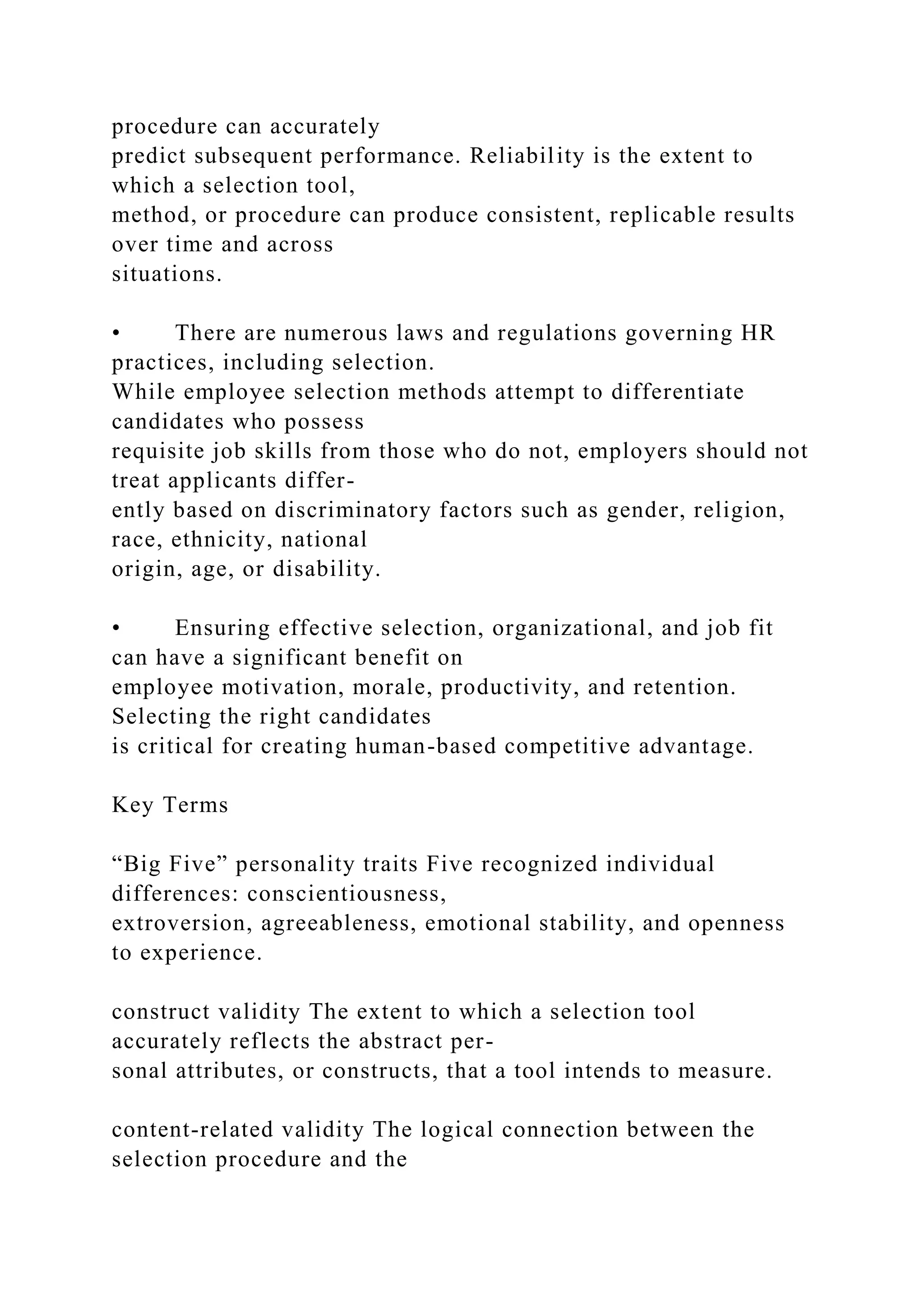 procedure can accurately
predict subsequent performance. Reliability is the extent to
which a selection tool,
method, or procedure can produce consistent, replicable results
over time and across
situations.
• There are numerous laws and regulations governing HR
practices, including selection.
While employee selection methods attempt to differentiate
candidates who possess
requisite job skills from those who do not, employers should not
treat applicants differ-
ently based on discriminatory factors such as gender, religion,
race, ethnicity, national
origin, age, or disability.
• Ensuring effective selection, organizational, and job fit
can have a significant benefit on
employee motivation, morale, productivity, and retention.
Selecting the right candidates
is critical for creating human-based competitive advantage.
Key Terms
“Big Five” personality traits Five recognized individual
differences: conscientiousness,
extroversion, agreeableness, emotional stability, and openness
to experience.
construct validity The extent to which a selection tool
accurately reflects the abstract per-
sonal attributes, or constructs, that a tool intends to measure.
content-related validity The logical connection between the
selection procedure and the
 