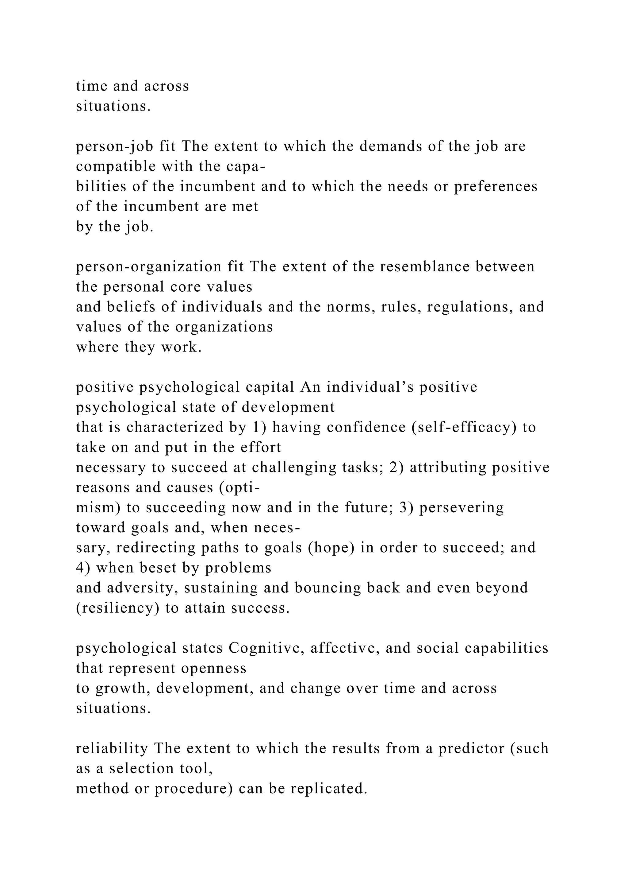 time and across
situations.
person-job fit The extent to which the demands of the job are
compatible with the capa-
bilities of the incumbent and to which the needs or preferences
of the incumbent are met
by the job.
person-organization fit The extent of the resemblance between
the personal core values
and beliefs of individuals and the norms, rules, regulations, and
values of the organizations
where they work.
positive psychological capital An individual’s positive
psychological state of development
that is characterized by 1) having confidence (self-efficacy) to
take on and put in the effort
necessary to succeed at challenging tasks; 2) attributing positive
reasons and causes (opti-
mism) to succeeding now and in the future; 3) persevering
toward goals and, when neces-
sary, redirecting paths to goals (hope) in order to succeed; and
4) when beset by problems
and adversity, sustaining and bouncing back and even beyond
(resiliency) to attain success.
psychological states Cognitive, affective, and social capabilities
that represent openness
to growth, development, and change over time and across
situations.
reliability The extent to which the results from a predictor (such
as a selection tool,
method or procedure) can be replicated.
 