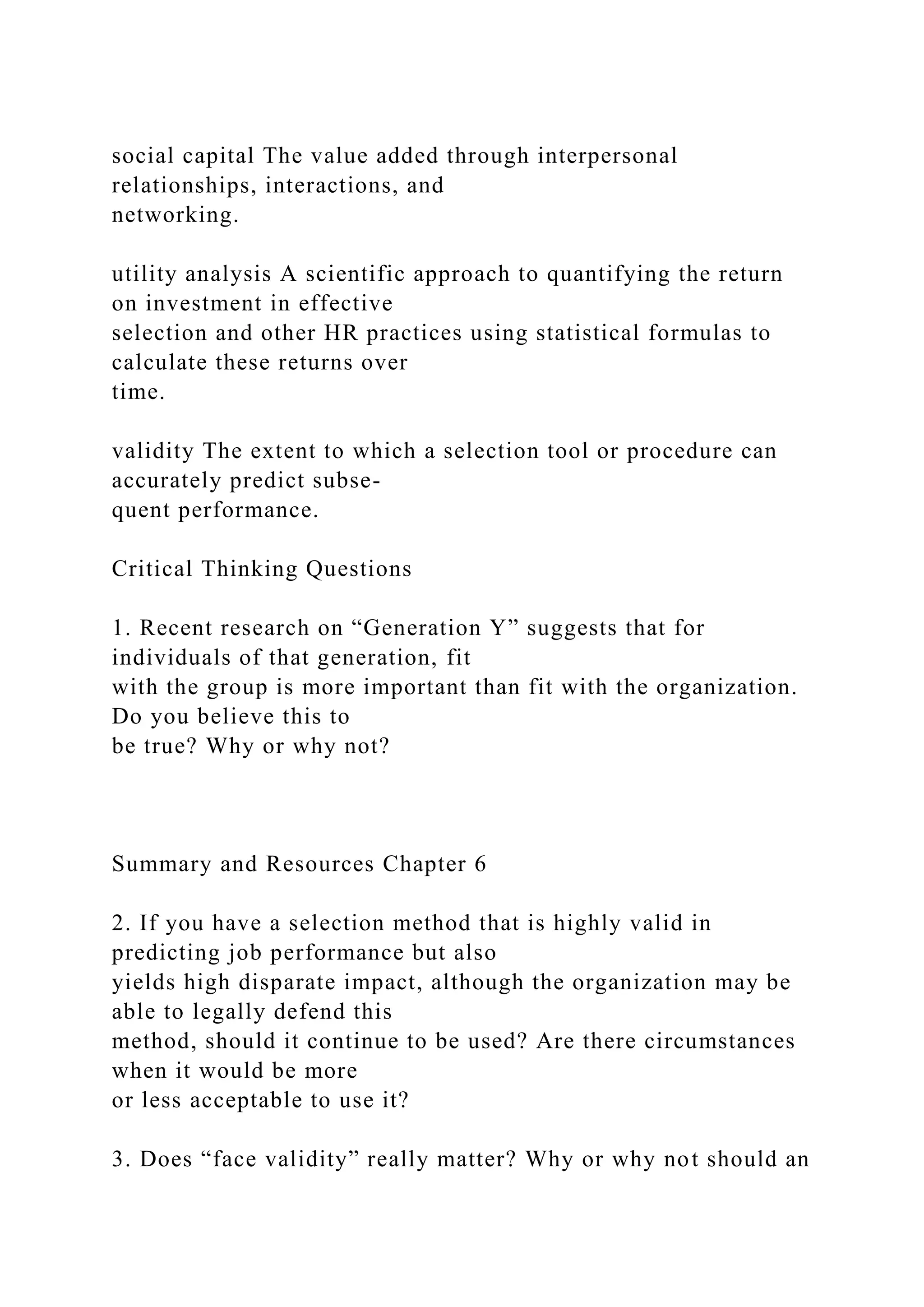 social capital The value added through interpersonal
relationships, interactions, and
networking.
utility analysis A scientific approach to quantifying the return
on investment in effective
selection and other HR practices using statistical formulas to
calculate these returns over
time.
validity The extent to which a selection tool or procedure can
accurately predict subse-
quent performance.
Critical Thinking Questions
1. Recent research on “Generation Y” suggests that for
individuals of that generation, fit
with the group is more important than fit with the organization.
Do you believe this to
be true? Why or why not?
Summary and Resources Chapter 6
2. If you have a selection method that is highly valid in
predicting job performance but also
yields high disparate impact, although the organization may be
able to legally defend this
method, should it continue to be used? Are there circumstances
when it would be more
or less acceptable to use it?
3. Does “face validity” really matter? Why or why not should an
 