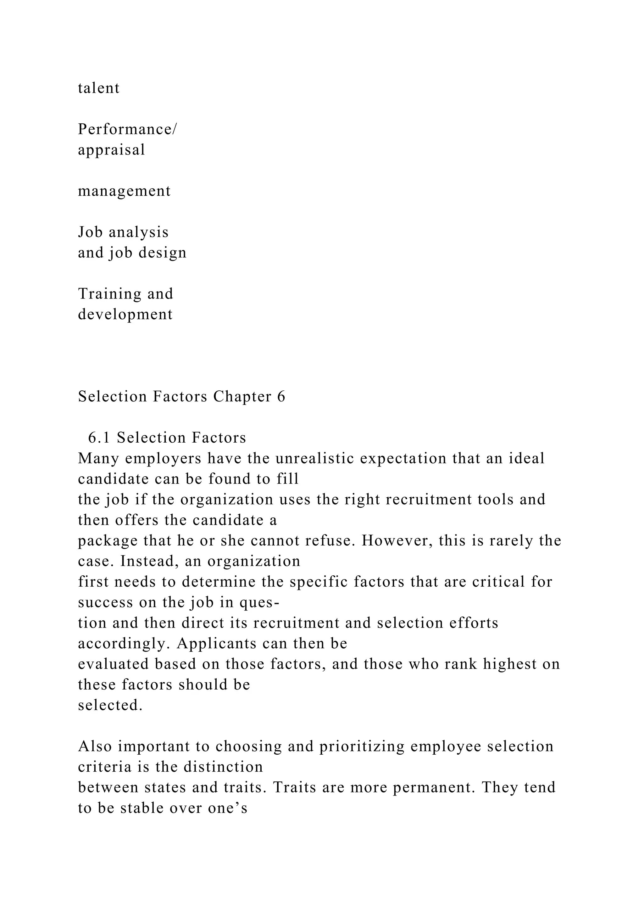 talent
Performance/
appraisal
management
Job analysis
and job design
Training and
development
Selection Factors Chapter 6
6.1 Selection Factors
Many employers have the unrealistic expectation that an ideal
candidate can be found to fill
the job if the organization uses the right recruitment tools and
then offers the candidate a
package that he or she cannot refuse. However, this is rarely the
case. Instead, an organization
first needs to determine the specific factors that are critical for
success on the job in ques-
tion and then direct its recruitment and selection efforts
accordingly. Applicants can then be
evaluated based on those factors, and those who rank highest on
these factors should be
selected.
Also important to choosing and prioritizing employee selection
criteria is the distinction
between states and traits. Traits are more permanent. They tend
to be stable over one’s
 