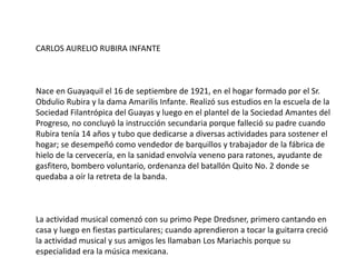 CARLOS AURELIO RUBIRA INFANTE
Nace en Guayaquil el 16 de septiembre de 1921, en el hogar formado por el Sr.
Obdulio Rubira y la dama Amarilis Infante. Realizó sus estudios en la escuela de la
Sociedad Filantrópica del Guayas y luego en el plantel de la Sociedad Amantes del
Progreso, no concluyó la instrucción secundaria porque falleció su padre cuando
Rubira tenía 14 años y tubo que dedicarse a diversas actividades para sostener el
hogar; se desempeñó como vendedor de barquillos y trabajador de la fábrica de
hielo de la cervecería, en la sanidad envolvía veneno para ratones, ayudante de
gasfitero, bombero voluntario, ordenanza del batallón Quito No. 2 donde se
quedaba a oír la retreta de la banda.
La actividad musical comenzó con su primo Pepe Dredsner, primero cantando en
casa y luego en fiestas particulares; cuando aprendieron a tocar la guitarra creció
la actividad musical y sus amigos les llamaban Los Mariachis porque su
especialidad era la música mexicana.
 