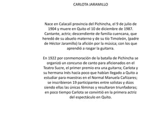 CARLOTA JARAMILLO
Nace en Calacalí provincia del Pichincha, el 9 de julio de
1904 y muere en Quito el 10 de diciembre de 1987.
Cantante, actriz; descendiente de familia cuencana, que
heredó de su abuelo materno y de su tío Timoleón, (padre
de Héctor Jaramillo) la afición por la música; con los que
aprendió a rasgar la guitarra.
En 1922 por conmemoración de la batalla de Pichincha se
organizó un concurso de canto para aficionados en el
Teatro Sucre, el primer premio era una guitarra; Carlota y
su hermana Inés hacía poco que habían llegado a Quito a
estudiar para maestras en el Normal Manuela Cañizares;
se inscribieron 19 participantes entre solistas y dúos
siendo ellas las únicas féminas y resultaron triunfadoras;
en poco tiempo Carlota se convirtió en la primera actriz
del espectáculo en Quito.
 
