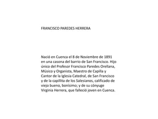 FRANCISCO PAREDES HERRERA
Nació en Cuenca el 8 de Noviembre de 1891
en una casona del barrio de San Francisco. Hijo
único del Profesor Francisco Paredes Orellana,
Músico y Organista, Maestro de Capilla y
Cantor de la Iglesia Catedral, de San Francisco
y de la capillita de los Salesianos, calificado de
viejo bueno, bonísimo; y de su cónyuge
Virginia Herrera, que falleció joven en Cuenca.
 