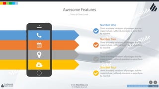 w w w . D o m a i n . c o m Page 102
www.MainSlide.com
© All Rights Reserved.
Confidential
Awesome Features
Take A Close Look
Number One
There are many variations of passages but the
majority have suffered alteration in some form
by injected.
Number Two
There are many variations of passages but the
majority have suffered alteration in some form
by injected.
Number Three
There are many variations of passages but the
majority have suffered alteration in some form
by injected.
Number Four
There are many variations of passages but the
majority have suffered alteration in some form
by injected.
 
