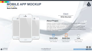 w w w . D o m a i n . c o m Page 119
www.MainSlide.com
© All Rights Reserved.
Confidential
Client
White Mountain
About Project
Creativity is the key to success in the future, and primary education where teachers
can bring creativity in children at that level keep growing.
Lorem ipsum dolor sit amet, consectetur adipiscing elit. Aliquam tincidunt ante nec
sem congue convallis. Pellentesque vel mauris quis nisl ornare rutrum in id risus.
Proin vehicula ut sem et tempus. Interdum et malesuada fames ac ante ipsum primis
in faucibus. Pellentesque‹
Lorem ipsum dolor sit
amet, consectetur
Drink Coffee
Lorem ipsum dolor sit
amet, consectetur
Mobile Data
Lorem ipsum dolor sit
amet, consectetur
Love
MOBILE APP MOCKUP
Basic Subtitle
 