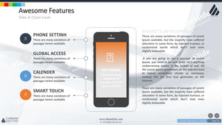 w w w . D o m a i n . c o m Page 121
www.MainSlide.com
© All Rights Reserved.
Confidential
Awesome Features
Take A Close Look
PHONE SETTINH
There are many variations of
passages lorem available
GLOBAL ACCESS
There are many variations of
passages lorem available
CALENDER
There are many variations of
passages lorem available
SMART TOUCH
There are many variations of
passages lorem available
APP DESIGN
There are many
variations of
passages of lorem
ipsum available
PROJECTS DEVELOPMENT
There are many variations of passages of Lorem
Ipsum available, but the majority have suffered
alteration in some form, by injected humour, or
randomized words which don't look even
slightly believable
If you are going to use a passage of Lorem
Ipsum, you need to be sure there isn't anything
embarrassing hidden in the middle of text. All
the Lorem Ipsum generators on the Internet tend
to repeat predefined chunks as necessary,
making this the first true generator on the
Internet.
There are many variations of passages of Lorem
Ipsum available, but the majority have suffered
alteration in some form, by injected humour, or
randomized words which don't look even
slightly believable
 