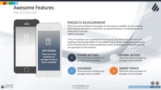 w w w . D o m a i n . c o m Page 122
www.MainSlide.com
© All Rights Reserved.
Confidential
Awesome Features
Take A Close Look
PHONE SETTINH
There are many variations of
passages lorem available
GLOBAL ACCESS
There are many variations of
passages lorem available
CALENDER
There are many variations of
passages lorem available
SMART TOUCH
There are many variations of
passages lorem available
APP DESIGN
There are many
variations of
passages of lorem
ipsum available
PROJECTS DEVELOPMENT
There are many variations of passages of Lorem Ipsum available, but the majority
have suffered alteration in some form, by injected humour, or randomized words
which don't look even
slightly believable
If you are going to use a passage of Lorem Ipsum, you need to be sure there isn't
anything embarrassing hidden in the middle of text. All the Lorem Ipsum generators
on the Internet tend to repeat predefined chunks as necessary, making this the first
true generator on the Internet.
APP DESIGN
There are many
variations of
passages of lorem
ipsum available
 