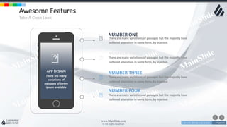 w w w . D o m a i n . c o m Page 123
www.MainSlide.com
© All Rights Reserved.
Confidential
Awesome Features
Take A Close Look
NUMBER FOUR
There are many variations of passages but the majority have
suffered alteration in some form, by injected.
NUMBER ONE
There are many variations of passages but the majority have
suffered alteration in some form, by injected.
NUMBER TWO
There are many variations of passages but the majority have
suffered alteration in some form, by injected.
NUMBER THREE
There are many variations of passages but the majority have
suffered alteration in some form, by injected.
APP DESIGN
There are many
variations of
passages of lorem
ipsum available
 