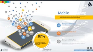 w w w . D o m a i n . c o m Page 19
www.MainSlide.com
© All Rights Reserved.
Confidential
Sample Subtitle Text
Lorem Ipsum is simply dummy text of the printing and
setting industry. Lorem Ipsum has been the industry's
standard dummy text ever.
Sample Subtitle Text
Lorem Ipsum is simply dummy text of the printing and
setting industry. Lorem Ipsum has been the industry's
standard dummy text ever.
Sample Subtitle Text
Lorem Ipsum is simply dummy text of the printing and
setting industry. Lorem Ipsum has been the industry's
standard dummy text ever.
• Lorem Ipsum is simply dummy text of the printing and setting industry. Lorem Ipsum
has been the industry's standard dummy text ever since the 1500s.
Mobile Marketing
87%People used mobile in the
world
Lorem Ipsum is simply
dummy text of the printing
and setting.
 