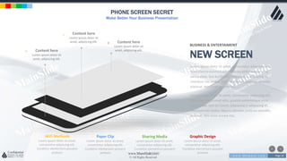 w w w . D o m a i n . c o m Page 26
www.MainSlide.com
© All Rights Reserved.
Confidential
PHONE SCREEN SECRET
Make Better Your Business Presentation
Content here
Lorem ipsum dolor sit
amet, adipiscing elit.
r
Content here
Lorem ipsum dolor sit
amet, adipiscing elit.
e
Content here
Lorem ipsum dolor sit
amet, adipiscing elit.
>
Sharing Media
Lorem ipsum dolor sit amet,
consectetur adipiscing elit.
Curabitur elementum posuere
pretium.
Graphic Design
Lorem ipsum dolor sit amet,
consectetur adipiscing elit.
Curabitur elementum posuere
pretium
Paper Clip
Lorem ipsum dolor sit amet,
consectetur adipiscing elit.
Curabitur elementum posuere
pretium
WiFi Methods
Lorem ipsum dolor sit amet,
consectetur adipiscing elit.
Curabitur elementum posuere
pretium
BUSINESS & ENTERTAIMENT
NEW SCREEN
Lorem ipsum dolor sit amet, consectetur adipiscing elit.
Nam viverra euismod odio, gravida pellentesque urna
varius vitae. Sed dui lorem, adipiscing in adipiscing et,
interdum nec metus. Mauris ultricies, justo eu convallis
placerat, felis enim ornare nisi.
Lorem ipsum dolor sit amet, consectetur adipiscing elit.
Nam viverra euismod odio, gravida pellentesque urna
varius vitae. Sed dui lorem, adipiscing in adipiscing et,
interdum nec metus. Mauris ultricies, justo eu convallis
placerat, felis enim ornare nisi.
 