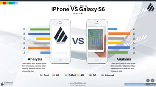 w w w . D o m a i n . c o m Page 45
www.MainSlide.com
© All Rights Reserved.
Confidential
345432432670
345432432670
Fast HD E-Mail 4G 5G Internet
Lorem ipsum dolor sit amet ignota
dem consectetur adipiscing elitara
creativity tincidunt ante nec sem
conguerala idea.
Analysis
VS
F e a t u r e s S l i d e s
iPhone VS Galaxy S6
Lorem ipsum dolor sit amet ignota
dem consectetur adipiscing elitara
creativity tincidunt ante nec sem
conguerala idea.
Analysis
 