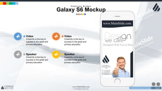 w w w . D o m a i n . c o m Page 47
www.MainSlide.com
© All Rights Reserved.
Confidential
Speaker
Creativity is the key to
success in the great and
primary education
Video
Creativity is the key to
success in the great and
primary education
Speaker
Creativity is the key to
success in the great and
primary education
Video
Creativity is the key to
success in the great and
primary education
F e a t u r e s S l i d e s
Galaxy S6 Mockup
 