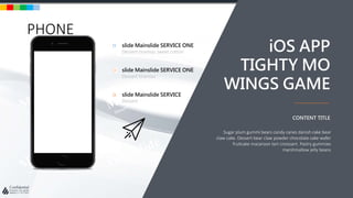 w w w . D o m a i n . c o m Page 79
www.MainSlide.com
© All Rights Reserved.
Confidential
PHONE
slide Mainslide SERVICE ONE
Dessert tiramisu sweet cotton
slide Mainslide SERVICE ONE
Dessert tiramisu
slide Mainslide SERVICE
Dessert
Sugar plum gummi bears candy canes danish cake bear
claw cake. Dessert bear claw powder chocolate cake wafer
fruitcake macaroon tart croissant. Pastry gummies
marshmallow jelly beans
CONTENT TITLE
iOS APP
TIGHTY MO
WINGS GAME
 