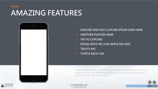 w w w . D o m a i n . c o m Page 81
www.MainSlide.com
© All Rights Reserved.
Confidential
PHONE
AMAZING FEATURES
Sugar plum gummi bears candy canes danish cake bear claw cake. Dessert bear claw
powder chocolate cake wafer fruitcake macaroon tart croissant. Pastry gummies
marshmallow jelly beans gummi bears
— FEATURE ONE YEAY CUPCAKE IPSUM GOES HERE
— ANOTHER FEATURE HEAR
— YES YO CUPCAKE
— IPSUM APPLE PIE LOVE APPLE PIE LOVE
— TIGHTY MO
— TURTLE NECK FUN
 