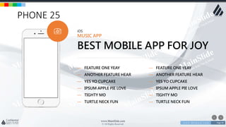w w w . D o m a i n . c o m Page 90
www.MainSlide.com
© All Rights Reserved.
Confidential
PHONE 25
iOS
MUSIC APP
BEST MOBILE APP FOR JOY
— FEATURE ONE YEAY
— ANOTHER FEATURE HEAR
— YES YO CUPCAKE
— IPSUM APPLE PIE LOVE
— TIGHTY MO
— TURTLE NECK FUN
— FEATURE ONE YEAY
— ANOTHER FEATURE HEAR
— YES YO CUPCAKE
— IPSUM APPLE PIE LOVE
— TIGHTY MO
— TURTLE NECK FUN
 