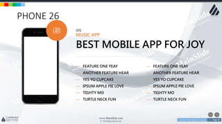 w w w . D o m a i n . c o m Page 91
www.MainSlide.com
© All Rights Reserved.
Confidential
PHONE 26
iOS
MUSIC APP
BEST MOBILE APP FOR JOY
— FEATURE ONE YEAY
— ANOTHER FEATURE HEAR
— YES YO CUPCAKE
— IPSUM APPLE PIE LOVE
— TIGHTY MO
— TURTLE NECK FUN
— FEATURE ONE YEAY
— ANOTHER FEATURE HEAR
— YES YO CUPCAKE
— IPSUM APPLE PIE LOVE
— TIGHTY MO
— TURTLE NECK FUN
 