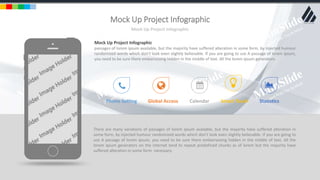 w w w . D o m a i n . c o m Page 95
www.MainSlide.com
© All Rights Reserved.
Confidential
Mock Up Project Infographic
Mock Up Project Infographic
There are many variations of passages of lorem ipsum available, but the majority have suffered alteration in
some form, by injected humour randomized words which don't look even slightly believable. If you are going to
use A passage of lorem ipsum, you need to be sure there embarrassing hidden in the middle of text. All the
lorem ipsum generators on the internet tend to repeat predefined chunks as of lorem but the majority have
suffered alteration in some form necessary.
Phone Setting Global Access Calendar Smart Touch Statistics
Mock Up Project Infographic
passages of lorem ipsum available, but the majority have suffered alteration in some form, by injected humour
randomized words which don't look even slightly believable. If you are going to use A passage of lorem ipsum,
you need to be sure there embarrassing hidden in the middle of text. All the lorem ipsum generators.
 