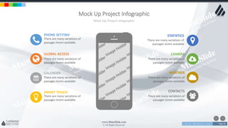 w w w . D o m a i n . c o m Page 96
www.MainSlide.com
© All Rights Reserved.
Confidential
Mock Up Project Infographic
Mock Up Project Infographic
PHONE SETTINH
There are many variations of
passages lorem available
GLOBAL ACCESS
There are many variations of
passages lorem available
CALENDER
There are many variations of
passages lorem available
SMART TOUCH
There are many variations of
passages lorem available
STATISTICS
There are many variations of
passages lorem available
CAMERA
There are many variations of
passages lorem available
WEATHER
There are many variations of
passages lorem available
CONTACTS
There are many variations of
passages lorem available
 