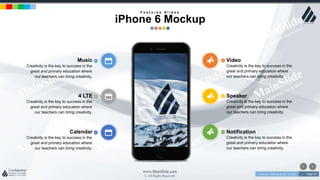 w w w . D o m a i n . c o m Page 97
www.MainSlide.com
© All Rights Reserved.
Confidential
4 LTE
Creativity is the key to success in the
great and primary education where
our teachers can bring creativity.
Speaker
Creativity is the key to success in the
great and primary education where
our teachers can bring creativity.
Calendar
Creativity is the key to success in the
great and primary education where
our teachers can bring creativity.
Notification
Creativity is the key to success in the
great and primary education where
our teachers can bring creativity.
Music
Creativity is the key to success in the
great and primary education where
our teachers can bring creativity.
Video
Creativity is the key to success in the
great and primary education where
our teachers can bring creativity.
F e a t u r e s S l i d e s
iPhone 6 Mockup
 