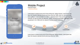 w w w . D o m a i n . c o m Page 98
www.MainSlide.com
© All Rights Reserved.
Confidential
Mobile Project
Featured Project
Mainslide
the
24
Lorem Ipsum is simply dummy text of the printing and setting industry. Lorem Ipsum has
been the industry's standard dummy text ever since the 1500s, when an unknown printer
took a galley of and scrambled it to make a specimen book. It has survived not only five
centuries, but also the leap into electronic setting, remaining essentially unchanged. It was
popularised in the 1960s with the release of Letraset sheets containing.
Analytics LocationsSupport Customizable
Lorem Ipsum is simply dummy text of the printing and setting industry. Lorem Ipsum has
been the industry's standard dummy text ever since the 1500s.
 