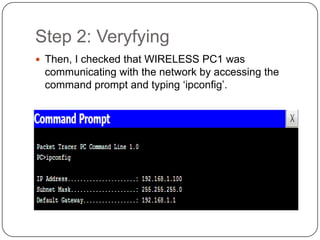 Step 2: Veryfying
 Then, I checked that WIRELESS PC1 was
 communicating with the network by accessing the
 command prompt and typing ‘ipconfig’.
 