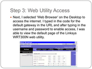 Step 3: Web Utility Access
 Next, I selected ‘Web Browser’ on the Desktop to
 access the internet. I typed in the code for the
 default gateway in the URL and after typing in the
 username and password to enable access, I was
 able to view the default page of the Linksys
 WRT300N web utility.
 