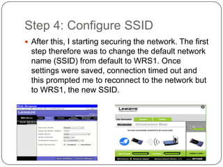 Step 4: Configure SSID
 After this, I starting securing the network. The first
  step therefore was to change the default network
  name (SSID) from default to WRS1. Once
  settings were saved, connection timed out and
  this prompted me to reconnect to the network but
  to WRS1, the new SSID.
 