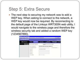 Step 5: Extra Secure
 The next step to securing my network was to add a
 WEP key. When asking to connect to the network, a
 WEP key would now be required. By reconnecting to
 the default page of the Linksys WRT300N web utility, I
 would navigate to the wireless page and therefore the
 wireless security tab and added a random WEP key
 (1234567890).
 