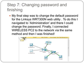 Step 7: Changing password and
finishing
  My final step was to change the default password
  for the Linksys WRT300N web utility . To do this I
  navigated to ‘Administration’ and there I could
  change the password. Finally, I connected
  WIRELESS PC2 to the network via the same
  method and then I was finished!
 