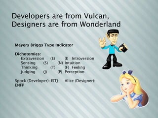 Developers are from Vulcan,
Designers are from Wonderland

Meyers Briggs Type Indicator

Dichotomies:
   Extraversion
      (E)
 
    (I)
 Introversion
   Sensing

   (S)
   
    (N)
 Intuition
   Thinking
 
        (T)
 
    (F)
 Feeling
   Judging

   (J)
   
    (P)
 Perception

Spock (Developer): ISTJ
      Alice (Designer):
ENFP
 