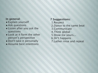In general:                   7 Suggestions:
• Explain yourself             1.Respect
• Ask questions                2.Dance to the same beat
• Listen after you ask the     3.Communicate
  questions                    4.Think global
• Look at it form the other    5.Show me yours...
  person’s perspective         6.Sh*t happens 
• Don't take it personally     7.Lather rinse and repeat
• Assume best intentions
 