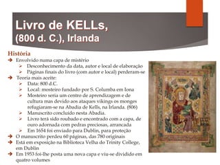História
 Envolvido numa capa de mistério
 Desconhecimento da data, autor e local de elaboração
 Páginas finais do livro (com autor e local) perderam-se
 Teoria mais aceite:
 Data: 800 d.C.
 Local: mosteiro fundado por S. Columba em Iona
 Mosteiro seria um centro de aprendizagem e de
cultura mas devido aos ataques vikings os monges
refugiaram-se na Abadia de Kells, na Irlanda. (806)
 Manuscrito concluído nesta Abadia.
 Livro terá sido roubado e encontrado com a capa, de
ouro adornada com pedras preciosas, arrancada
 Em 1654 foi enviado para Dublin, para proteção
 O manuscrito perdeu 60 páginas, das 780 originais
 Está em exposição na Biblioteca Velha do Trinity College,
em Dublin
 Em 1953 foi-lhe posta uma nova capa e viu-se dividido em
quatro volumes
 