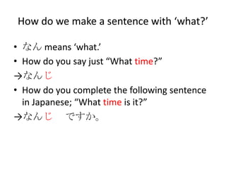 How do we make a sentence with ‘what?’

• なん means ‘what.’
• How do you say just “What time?”
→なんじ
• How do you complete the following sentence
  in Japanese; “What time is it?”
→なんじ ですか。
 