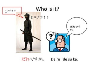 ニンジャで        Who is it?
す！

           サヨナラ！！

                          だれです
                          か。




        だれですか。 Da re de su ka.
 