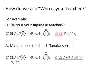 How do we ask “Who is your teacher?”
For example:
Q. “Who is your Japanese teacher?”
                       wa

にほんごの せんせいは だれですか。

A. My Japanese teacher is Tanaka-sensei.
                       wa


にほんごの せんせいは たなかせんせい
 です。
 