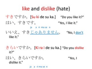 like and dislike (hate)
すきですか。[Su ki de su ka.] “Do you like it?”
はい、すきです。               “Yes, I like it.”
                ja   a ri ma se n

いいえ、すきじゃありません。 “No, I don’t
 like it.”


きらいですか。[Ki ra i de su ka.] “Do you dislike
 it?”
はい、きらいですか。                          “Yes, I
 dislike it.”
                ja a ri ma se n
 